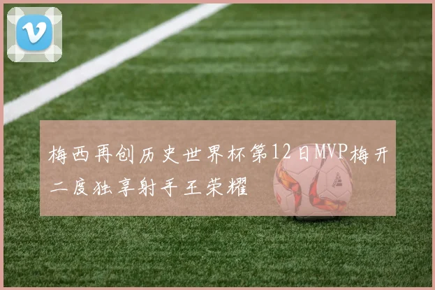 梅西再创历史世界杯第12日MVP梅开二度独享射手王荣耀