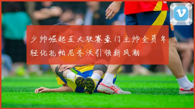 少帅崛起五大联赛豪门主帅全员年轻化孔帕尼齐沃引领新风潮