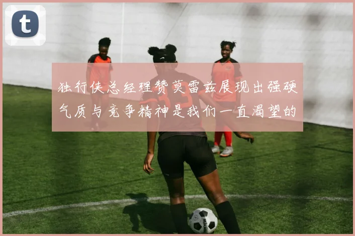 独行侠总经理赞莫雷兹展现出强硬气质与竞争精神是我们一直渴望的特质