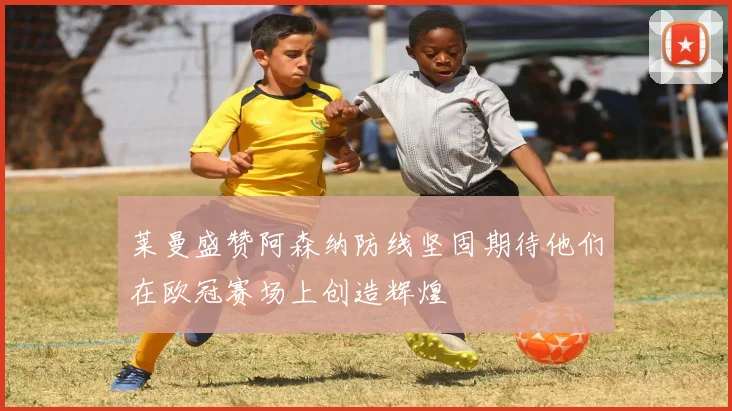 莱曼盛赞阿森纳防线坚固期待他们在欧冠赛场上创造辉煌