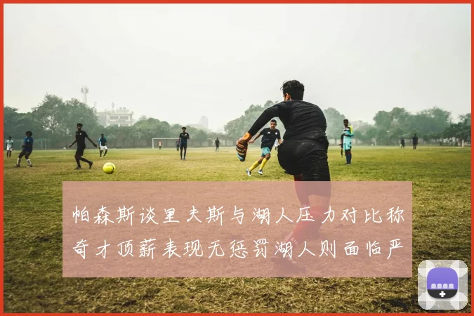 帕森斯谈里夫斯与湖人压力对比称奇才顶薪表现无惩罚湖人则面临严格审视