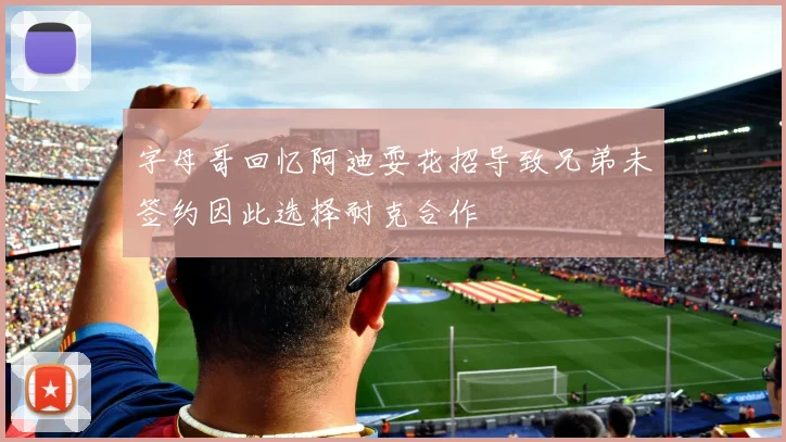 字母哥回忆阿迪耍花招导致兄弟未签约因此选择耐克合作