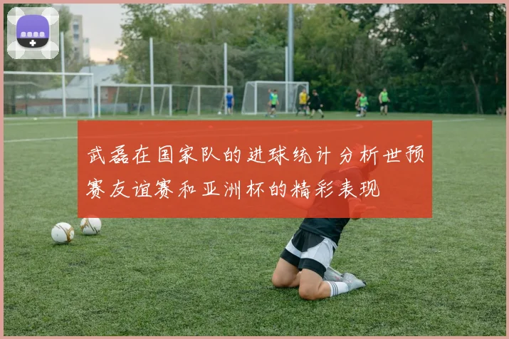 武磊在国家队的进球统计分析世预赛友谊赛和亚洲杯的精彩表现