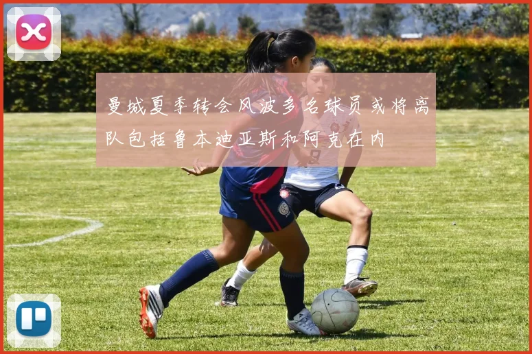 曼城夏季转会风波多名球员或将离队包括鲁本迪亚斯和阿克在内