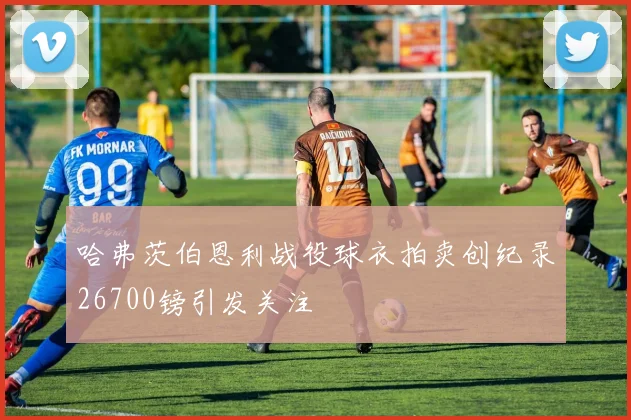 哈弗茨伯恩利战役球衣拍卖创纪录26700镑引发关注