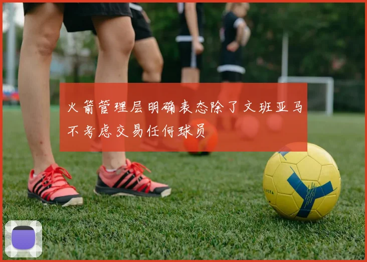 火箭管理层明确表态除了文班亚马不考虑交易任何球员