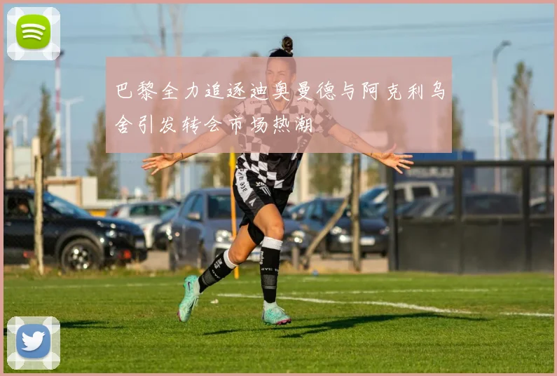 巴黎全力追逐迪奥曼德与阿克利乌舍引发转会市场热潮