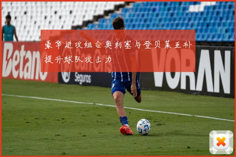 豪华进攻组合奥利塞与登贝莱互补提升球队攻击力